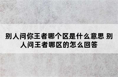 别人问你王者哪个区是什么意思 别人问王者哪区的怎么回答